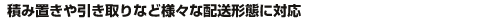 積み置きや引き取りなど様々な配送形態に対応